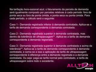 Na tarifação horo-sazonal azul, o faturamento da parcela de demanda
será igualmente composto por parcelas relativas à cada período: fora de
ponta seca ou fora de ponta úmida, e ponta seca ou ponta úmida. Para
cada período, o cálculo será o seguinte:
Caso 1 - Demanda registrada inferior à demanda contratada. Aplica-se a
tarifa de demanda correspondente à demanda contratada.
Caso 2 - Demanda registrada superior à demanda contratada, mas
dentro da tolerância de ultrapassagem**. Aplica-se a tarifa de demanda
correspondente à demanda registrada.
Caso 3 - Demanda registrada superior à demanda contratada e acima da
tolerância**. Aplica-se a tarifa de demanda correspondente à demanda
contratada, e soma-se a isso a aplicação da tarifa de ultrapassagem
correspondente à diferença entre a demanda registrada e a demanda
contratada. Ou seja: paga-se tarifa normal pelo contratado, e tarifa de
ultrapassagem sobre todo o excedente.
 