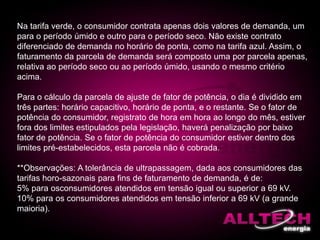 Na tarifa verde, o consumidor contrata apenas dois valores de demanda, um
para o período úmido e outro para o período seco. Não existe contrato
diferenciado de demanda no horário de ponta, como na tarifa azul. Assim, o
faturamento da parcela de demanda será composto uma por parcela apenas,
relativa ao período seco ou ao período úmido, usando o mesmo critério
acima.
Para o cálculo da parcela de ajuste de fator de potência, o dia é dividido em
três partes: horário capacitivo, horário de ponta, e o restante. Se o fator de
potência do consumidor, registrato de hora em hora ao longo do mês, estiver
fora dos limites estipulados pela legislação, haverá penalização por baixo
fator de potência. Se o fator de potência do consumidor estiver dentro dos
limites pré-estabelecidos, esta parcela não é cobrada.
**Observações: A tolerância de ultrapassagem, dada aos consumidores das
tarifas horo-sazonais para fins de faturamento de demanda, é de:
5% para osconsumidores atendidos em tensão igual ou superior a 69 kV.
10% para os consumidores atendidos em tensão inferior a 69 kV (a grande
maioria).
 