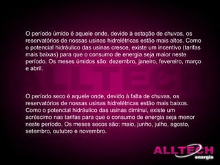 O período úmido é aquele onde, devido à estação de chuvas, os
reservatórios de nossas usinas hidrelétricas estão mais altos. Como
o potencial hidráulico das usinas cresce, existe um incentivo (tarifas
mais baixas) para que o consumo de energia seja maior neste
período. Os meses úmidos são: dezembro, janeiro, fevereiro, março
e abril.
O período seco é aquele onde, devido à falta de chuvas, os
reservatórios de nossas usinas hidrelétricas estão mais baixos.
Como o potencial hidráulico das usinas diminui, existe um
acréscimo nas tarifas para que o consumo de energia seja menor
neste período. Os meses secos são: maio, junho, julho, agosto,
setembro, outubro e novembro.
 