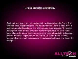Por que controlar a demanda?
Qualquer que seja o seu enquadramento tarifário dentro do Grupo A, a
sua demanda registrada (para fins de faturamento) será, a cada mês, a
maior demanda de cada um dos intervalos de integração de 15 minutos
ao longo do mês. Se sua empresa estiver enquadrada na tarifa horo-
sazonal azul, terá uma demanda registrada para o horário fora de ponta,
e outra demanda registrada para o horário de ponta. Estes valores,
quando elevados, podem ocasionar pesados acréscimos à sua fatura de
energia.
 