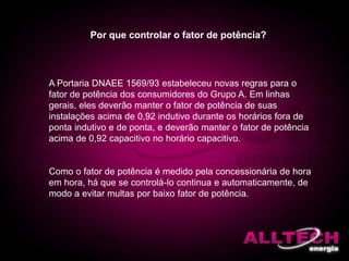 Por que controlar o fator de potência?
A Portaria DNAEE 1569/93 estabeleceu novas regras para o
fator de potência dos consumidores do Grupo A. Em linhas
gerais, eles deverão manter o fator de potência de suas
instalações acima de 0,92 indutivo durante os horários fora de
ponta indutivo e de ponta, e deverão manter o fator de potência
acima de 0,92 capacitivo no horário capacitivo.
Como o fator de potência é medido pela concessionária de hora
em hora, há que se controlá-lo continua e automaticamente, de
modo a evitar multas por baixo fator de potência.
 