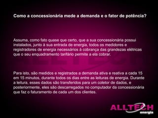 Como a concessionária mede a demanda e o fator de potência?
Assuma, como fato quase que certo, que a sua concessionária possui
instalados, junto à sua entrada de energia, todos os medidores e
registradores de energia necessários à cobrança das grandezas elétricas
que o seu enquadramento tarifário permite a ela cobrar.
Para isto, são medidos e registrados a demanda ativa e reativa a cada 15
em 15 minutos, durante todos os dias entre as leituras de energia. Durante
a leitura, esses dados são transferidos para um coletor de dados, e
posteriormente, eles são descarregados no computador da concessionária
que faz o faturamento de cada um dos clientes.
 