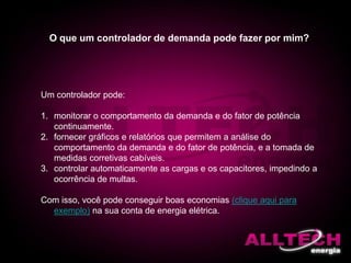 O que um controlador de demanda pode fazer por mim?
Um controlador pode:
1. monitorar o comportamento da demanda e do fator de potência
continuamente.
2. fornecer gráficos e relatórios que permitem a análise do
comportamento da demanda e do fator de potência, e a tomada de
medidas corretivas cabíveis.
3. controlar automaticamente as cargas e os capacitores, impedindo a
ocorrência de multas.
Com isso, você pode conseguir boas economias (clique aqui para
exemplo) na sua conta de energia elétrica.
 