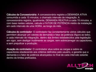 Cálculos da Concessionária: A concessionária registra a DEMANDA ATIVA
consumida a cada 15 minutos, o chamado intervalo de integração. A
concessionária registra, igualmente, DEMANDA REATIVA a cada 15 minutos, e
com base nestes valores, calcula o FATOR DE POTÊNCIA médio da instalação
em cado intervalo de uma HORA, ao longo do mês.
Cálculos do controlador: O controlador faz constantemente vários cálculos que
permitem alcançar um valores de demanda e fator de potência (figura ao lado),
a cada intervalo de integração, dentro dos limites estabelecidos pela legislação
em vigor, sem desligar inutilmente as cargas, sem sobrecarregar os capacitores,
e sem prejudicar a produção.
Atuação do controlador: O controlador atua sobre as cargas e sobre os
capacitores obedecendo aos critérios definidos pelo usuário, e garante que a
demanda e o fator de potência alcançados no final de cada intervalo estarão
dentro do limites prefixados.
 