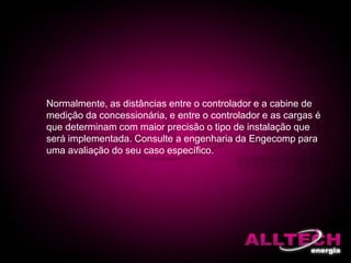 Normalmente, as distâncias entre o controlador e a cabine de
medição da concessionária, e entre o controlador e as cargas é
que determinam com maior precisão o tipo de instalação que
será implementada. Consulte a engenharia da Engecomp para
uma avaliação do seu caso específico.
 