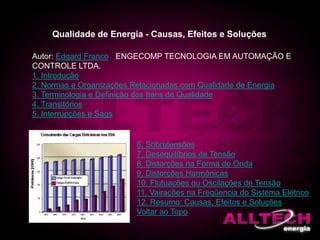 Qualidade de Energia - Causas, Efeitos e Soluções
Autor: Edgard Franco - ENGECOMP TECNOLOGIA EM AUTOMAÇÃO E
CONTROLE LTDA.
1. Introdução
2. Normas e Organizações Relacionadas com Qualidade de Energia
3. Terminologia e Definição dos Itens de Qualidade
4. Transitórios
5. Interrupções e Sags
6. Sobretensões
7. Desequilíbrios de Tensão
8. Distorções na Forma de Onda
9. Distorções Harmônicas
10. Flutuações ou Oscilações de Tensão
11. Vairações na Freqüencia do Sistema Elétrico
12. Resumo: Causas, Efeitos e Soluções
Voltar ao Topo
 