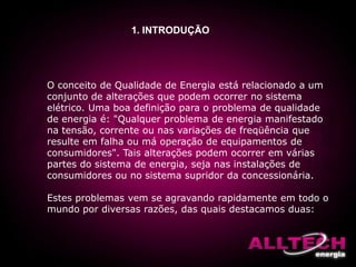 1. INTRODUÇÃO
O conceito de Qualidade de Energia está relacionado a um
conjunto de alterações que podem ocorrer no sistema
elétrico. Uma boa definição para o problema de qualidade
de energia é: "Qualquer problema de energia manifestado
na tensão, corrente ou nas variações de freqüência que
resulte em falha ou má operação de equipamentos de
consumidores". Tais alterações podem ocorrer em várias
partes do sistema de energia, seja nas instalações de
consumidores ou no sistema supridor da concessionária.
Estes problemas vem se agravando rapidamente em todo o
mundo por diversas razões, das quais destacamos duas:
 