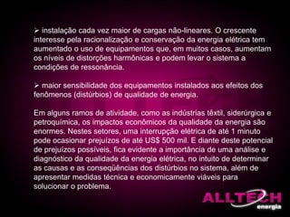  instalação cada vez maior de cargas não-lineares. O crescente
interesse pela racionalização e conservação da energia elétrica tem
aumentado o uso de equipamentos que, em muitos casos, aumentam
os níveis de distorções harmônicas e podem levar o sistema a
condições de ressonância.
 maior sensibilidade dos equipamentos instalados aos efeitos dos
fenômenos (distúrbios) de qualidade de energia.
Em alguns ramos de atividade, como as indústrias têxtil, siderúrgica e
petroquímica, os impactos econômicos da qualidade da energia são
enormes. Nestes setores, uma interrupção elétrica de até 1 minuto
pode ocasionar prejuízos de até US$ 500 mil. E diante deste potencial
de prejuízos possíveis, fica evidente a importância de uma análise e
diagnóstico da qualidade da energia elétrica, no intuito de determinar
as causas e as conseqüências dos distúrbios no sistema, além de
apresentar medidas técnica e economicamente viáveis para
solucionar o problema.
 