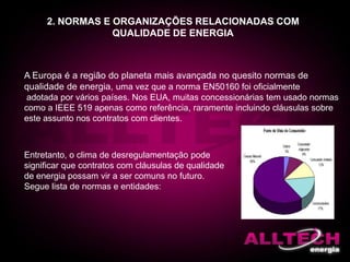 2. NORMAS E ORGANIZAÇÕES RELACIONADAS COM
QUALIDADE DE ENERGIA
A Europa é a região do planeta mais avançada no quesito normas de
qualidade de energia, uma vez que a norma EN50160 foi oficialmente
adotada por vários países. Nos EUA, muitas concessionárias tem usado normas
como a IEEE 519 apenas como referência, raramente incluindo cláusulas sobre
este assunto nos contratos com clientes.
Entretanto, o clima de desregulamentação pode
significar que contratos com cláusulas de qualidade
de energia possam vir a ser comuns no futuro.
Segue lista de normas e entidades:
 