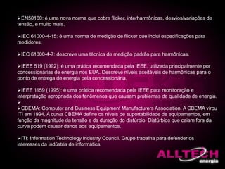 EN50160: é uma nova norma que cobre flicker, interharmônicas, desvios/variações de
tensão, e muito mais.
IEC 61000-4-15: é uma norma de medição de flicker que inclui especificações para
medidores.
IEC 61000-4-7: descreve uma técnica de medição padrão para harmônicas.
IEEE 519 (1992): é uma prática recomendada pela IEEE, utilizada principalmente por
concessionárias de energia nos EUA. Descreve níveis aceitáveis de harmônicas para o
ponto de entrega de energia pela concessionária.
IEEE 1159 (1995): é uma prática recomendada pela IEEE para monitoração e
interpretação apropriada dos fenômenos que causam problemas de qualidade de energia.

CBEMA: Computer and Business Equipment Manufacturers Association. A CBEMA virou
ITI em 1994. A curva CBEMA define os níveis de suportabilidade de equipamentos, em
função da magnitude da tensão e da duração do distúrbio. Distúrbios que caiam fora da
curva podem causar danos aos equipamentos.
ITI: Information Technology Industry Council. Grupo trabalha para defender os
interesses da indústria de informática.
 