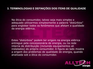 3. TERMINOLOGIAS E DEFINIÇÕES DOS ITENS DE QUALIDADE
Na ótica do consumidor, talvez seja mais simples e
adequado utilizarmos simplesmente a palavra "distúrbios"
para englobar todos os fenômenos que afetam a qualidade
da energia elétrica.
Estes "distúrbios" podem ter origem na energia elétrica
entregue pela concessionária de energia, ou na rede
interna de distribuição (incluindo equipamentos ali
instalados) do próprio consumidor. A figura ao lado mostra
a origem dos problemas de qualidade de energia, quando
analisada sob a ótica do consumidor.
 