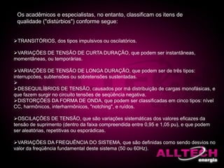 Os acadêmicos e especialistas, no entanto, classificam os itens de
qualidade ("distúrbios") conforme segue:
TRANSITÓRIOS, dos tipos impulsivos ou oscilatórios.
VARIAÇÕES DE TENSÃO DE CURTA DURAÇÃO, que podem ser instantâneas,
momentâneas, ou temporárias.
VARIAÇÕES DE TENSÃO DE LONGA DURAÇÃO, que podem ser de três tipos:
interrupcões, subtensões ou sobretensões sustentadas.

DESEQUILÍBRIOS DE TENSÃO, causados por má distribuição de cargas monofásicas, e
que fazem surgir no circuito tensões de seqüência negativa.
DISTORÇÕES DA FORMA DE ONDA, que podem ser classificadas em cinco tipos: nível
CC, harmônicos, interharmônicos, "notching", e ruídos.
OSCILAÇÕES DE TENSÃO, que são variações sistemáticas dos valores eficazes da
tensão de suprimento (dentro da faixa compreendida entre 0,95 e 1,05 pu), e que podem
ser aleatórias, repetitivas ou esporádicas.
VARIAÇÕES DA FREQUÊNCIA DO SISTEMA, que são definidas como sendo desvios no
valor da freqüência fundamental deste sistema (50 ou 60Hz).
 