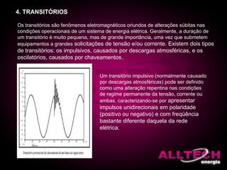4. TRANSITÓRIOS
Os transitórios são fenômenos eletromagnéticos oriundos de alterações súbitas nas
condições operacionais de um sistema de energia elétrica. Geralmente, a duração de
um transitório é muito pequena, mas de grande importância, uma vez que submetem
equipamentos a grandes solicitações de tensão e/ou corrente. Existem dois tipos
de transitórios: os impulsivos, causados por descargas atmosféricas, e os
oscilatórios, causados por chaveamentos.
Um transitório impulsivo (normalmente causado
por descargas atmosféricas) pode ser definido
como uma alteração repentina nas condições
de regime permanente da tensão, corrente ou
ambas, caracterizando-se por apresentar
impulsos unidirecionais em polaridade
(positivo ou negativo) e com freqüência
bastante diferente daquela da rede
elétrica.
 