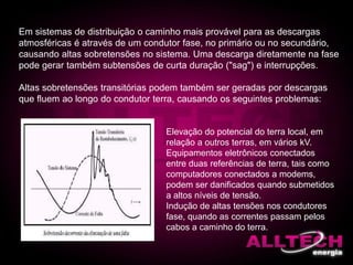 Em sistemas de distribuição o caminho mais provável para as descargas
atmosféricas é através de um condutor fase, no primário ou no secundário,
causando altas sobretensões no sistema. Uma descarga diretamente na fase
pode gerar também subtensões de curta duração ("sag") e interrupções.
Altas sobretensões transitórias podem também ser geradas por descargas
que fluem ao longo do condutor terra, causando os seguintes problemas:
Elevação do potencial do terra local, em
relação a outros terras, em vários kV.
Equipamentos eletrônicos conectados
entre duas referências de terra, tais como
computadores conectados a modems,
podem ser danificados quando submetidos
a altos níveis de tensão.
Indução de altas tensões nos condutores
fase, quando as correntes passam pelos
cabos a caminho do terra.
 
