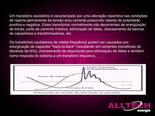 Um transitório oscilatório é caracterizado por uma alteração repentina nas condições
de regime permanente da tensão e/ou corrente possuindo valores de polaridade
positiva e negativa. Estes transitórios normalmente são decorrentes de energização
de linhas, corte de corrente indutiva, eliminação de faltas, chaveamento de bancos
de capacitores e transformadores, etc.
Os transitórios oscilatórios de média-frequência podem ser causados por:
energização de capacitor "back-to-back" (resultando em correntes transitórias de
dezenas de kHz), chaveamento de disjuntores para eliminação de faltas e também
como resposta do sistema a um transitório impulsivo.
 