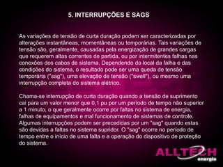 As variações de tensão de curta duração podem ser caracterizadas por
alterações instantâneas, momentâneas ou temporárias. Tais variações de
tensão são, geralmente, causadas pela energização de grandes cargas
que requerem altas correntes de partida, ou por intermitentes falhas nas
conexões dos cabos de sistema. Dependendo do local da falha e das
condições do sistema, o resultado pode ser uma queda de tensão
temporária ("sag"), uma elevação de tensão ("swell"), ou mesmo uma
interrupção completa do sistema elétrico.
Chama-se interrupção de curta duração quando a tensão de suprimento
cai para um valor menor que 0,1 pu por um período de tempo não superior
a 1 minuto, o que geralmente ocorre por faltas no sistema de energia,
falhas de equipamentos e mal funcionamento de sistemas de controle.
Algumas interrupções podem ser precedidas por um "sag" quando estas
são devidas a faltas no sistema supridor. O "sag" ocorre no período de
tempo entre o início de uma falta e a operação do dispositivo de proteção
do sistema.
5. INTERRUPÇÕES E SAGS
 