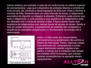 Vamos analisar, por exemplo, o caso de um curto-circuito no sistema supridor
da concessionária. Logo que o dispositivo de proteção detecta a corrente de
curto-circuito, ele comanda a desenergização da linha com vistas a eliminar a
corrente de falta. Somente após um curto intervalo de tempo, o religamento
automático do disjuntor ou religador é efetuado. Entretanto, pode ocorrer que,
após o religamento, o curto persista e uma seqüência de religamentos pode
ser efetuada com o intuito de eliminar a falta. A figura abaixo ilustra uma
seqüência de religamentos com valores típicos de ajustes do atraso. Sendo a
falta de caráter temporário, o equipamento de proteção não completará a
seqüência de operações programadas e o fornecimento de energia não é
interrompido.
Assim, a maior parte dos consumidores
(principalmente os residenciais) não sentirá os
efeitos da interrupção. Porém, algumas cargas
mais sensíveis (ex: computadores e outras
cargas eletrônicas) estarão sujeitas a tais
efeitos, a menos que a instalação seja dotada
de unidades UPS (no-breaks), que evitarão
maiores conseqüências na operação destes
equipamentos.
 