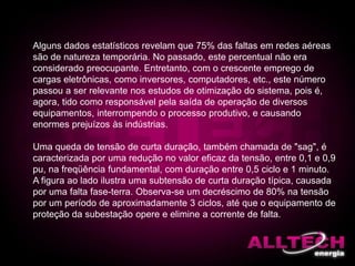 Alguns dados estatísticos revelam que 75% das faltas em redes aéreas
são de natureza temporária. No passado, este percentual não era
considerado preocupante. Entretanto, com o crescente emprego de
cargas eletrônicas, como inversores, computadores, etc., este número
passou a ser relevante nos estudos de otimização do sistema, pois é,
agora, tido como responsável pela saída de operação de diversos
equipamentos, interrompendo o processo produtivo, e causando
enormes prejuízos às indústrias.
Uma queda de tensão de curta duração, também chamada de "sag", é
caracterizada por uma redução no valor eficaz da tensão, entre 0,1 e 0,9
pu, na freqüência fundamental, com duração entre 0,5 ciclo e 1 minuto.
A figura ao lado ilustra uma subtensão de curta duração típica, causada
por uma falta fase-terra. Observa-se um decréscimo de 80% na tensão
por um período de aproximadamente 3 ciclos, até que o equipamento de
proteção da subestação opere e elimine a corrente de falta.
 
