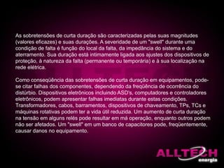 As sobretensões de curta duração são caracterizadas pelas suas magnitudes
(valores eficazes) e suas durações. A severidade de um "swell" durante uma
condição de falta é função do local da falta, da impedância do sistema e do
aterramento. Sua duração está intimamente ligada aos ajustes dos dispositivos de
proteção, à natureza da falta (permanente ou temporária) e à sua localização na
rede elétrica.
Como conseqüência das sobretensões de curta duração em equipamentos, pode-
se citar falhas dos componentes, dependendo da freqüência de ocorrência do
distúrbio. Dispositivos eletrônicos incluindo ASD's, computadores e controladores
eletrônicos, podem apresentar falhas imediatas durante estas condições.
Transformadores, cabos, barramentos, dispositivos de chaveamento, TPs, TCs e
máquinas rotativas podem ter a vida útil reduzida. Um aumento de curta duração
na tensão em alguns relés pode resultar em má operação, enquanto outros podem
não ser afetados. Um "swell" em um banco de capacitores pode, freqüentemente,
causar danos no equipamento.
 