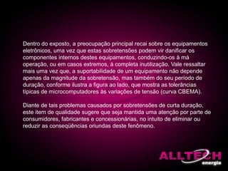 Dentro do exposto, a preocupação principal recai sobre os equipamentos
eletrônicos, uma vez que estas sobretensões podem vir danificar os
componentes internos destes equipamentos, conduzindo-os à má
operação, ou em casos extremos, à completa inutilização. Vale ressaltar
mais uma vez que, a suportabilidade de um equipamento não depende
apenas da magnitude da sobretensão, mas também do seu período de
duração, conforme ilustra a figura ao lado, que mostra as tolerâncias
típicas de microcomputadores às variações de tensão (curva CBEMA).
Diante de tais problemas causados por sobretensões de curta duração,
este item de qualidade sugere que seja mantida uma atenção por parte de
consumidores, fabricantes e concessionárias, no intuito de eliminar ou
reduzir as conseqüências oriundas deste fenômeno.
 