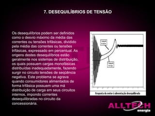 7. DESEQUILÍBRIOS DE TENSÃO
Os desequilíbrios podem ser definidos
como o desvio máximo da média das
correntes ou tensões trifásicas, dividido
pela média das correntes ou tensões
trifásicas, expressado em percentual. As
origens destes desequilíbrios estão
geralmente nos sistemas de distribuição,
os quais possuem cargas monofásicas
distribuídas inadequadamente, fazendo
surgir no circuito tensões de seqüência
negativa. Este problema se agrava
quando consumidores alimentados de
forma trifásica possuem uma má
distribuição de carga em seus circuitos
internos, impondo correntes
desequilibradas no circuito da
concessionária.
 