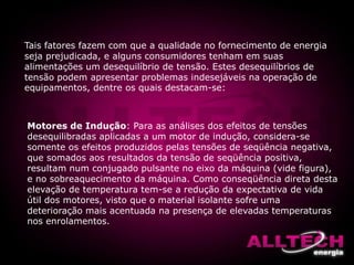 Tais fatores fazem com que a qualidade no fornecimento de energia
seja prejudicada, e alguns consumidores tenham em suas
alimentações um desequilíbrio de tensão. Estes desequilíbrios de
tensão podem apresentar problemas indesejáveis na operação de
equipamentos, dentre os quais destacam-se:
Motores de Indução: Para as análises dos efeitos de tensões
desequilibradas aplicadas a um motor de indução, considera-se
somente os efeitos produzidos pelas tensões de seqüência negativa,
que somados aos resultados da tensão de seqüência positiva,
resultam num conjugado pulsante no eixo da máquina (vide figura),
e no sobreaquecimento da máquina. Como conseqüência direta desta
elevação de temperatura tem-se a redução da expectativa de vida
útil dos motores, visto que o material isolante sofre uma
deterioração mais acentuada na presença de elevadas temperaturas
nos enrolamentos.
 