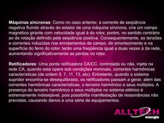 Máquinas síncronas: Como no caso anterior, a corrente de seqüência
negativa fluindo através do estator de uma máquina síncrona, cria um campo
magnético girante com velocidade igual à do rotor, porém, no sentido contrário
ao de rotação definido pela seqüência positiva. Consequentemente, as tensões
e correntes induzidas nos enrolamentos de campo, de amortecimento e na
superfície do ferro do rotor, terão uma freqüência igual a duas vezes à da rede,
aumentando significativamente as perdas no rotor.
Retificadores: Uma ponte retificadora CA/CC, controlada ou não, injeta na
rede CA, quando esta opera sob condições nominais, correntes harmônicas
características (de ordem 5, 7, 11, 13, etc). Entretanto, quando o sistema
supridor encontra-se desequilibrado, os retificadores passam a gerar, além das
correntes harmônicas características, o terceiro harmônico e seus múltiplos. A
presença do terceiro harmônico e seus múltiplos no sistema elétrico é
extremamente indesejável, pois possibilita manifestação de ressonâncias não
previstas, causando danos a uma série de equipamentos.
 
