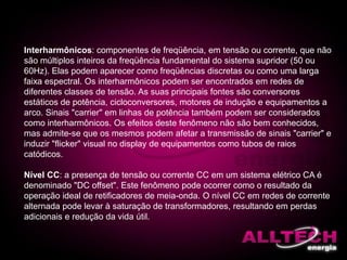 Interharmônicos: componentes de freqüência, em tensão ou corrente, que não
são múltiplos inteiros da freqüência fundamental do sistema supridor (50 ou
60Hz). Elas podem aparecer como freqüências discretas ou como uma larga
faixa espectral. Os interharmônicos podem ser encontrados em redes de
diferentes classes de tensão. As suas principais fontes são conversores
estáticos de potência, cicloconversores, motores de indução e equipamentos a
arco. Sinais "carrier" em linhas de potência também podem ser considerados
como interharmônicos. Os efeitos deste fenômeno não são bem conhecidos,
mas admite-se que os mesmos podem afetar a transmissão de sinais "carrier" e
induzir "flicker" visual no display de equipamentos como tubos de raios
catódicos.
Nível CC: a presença de tensão ou corrente CC em um sistema elétrico CA é
denominado "DC offset". Este fenômeno pode ocorrer como o resultado da
operação ideal de retificadores de meia-onda. O nível CC em redes de corrente
alternada pode levar à saturação de transformadores, resultando em perdas
adicionais e redução da vida útil.
 