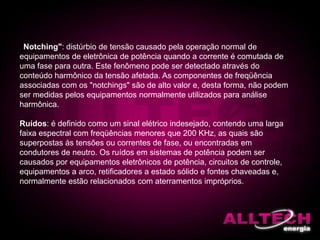 "Notching": distúrbio de tensão causado pela operação normal de
equipamentos de eletrônica de potência quando a corrente é comutada de
uma fase para outra. Este fenômeno pode ser detectado através do
conteúdo harmônico da tensão afetada. As componentes de freqüência
associadas com os "notchings" são de alto valor e, desta forma, não podem
ser medidas pelos equipamentos normalmente utilizados para análise
harmônica.
Ruídos: é definido como um sinal elétrico indesejado, contendo uma larga
faixa espectral com freqüências menores que 200 KHz, as quais são
superpostas às tensões ou correntes de fase, ou encontradas em
condutores de neutro. Os ruídos em sistemas de potência podem ser
causados por equipamentos eletrônicos de potência, circuitos de controle,
equipamentos a arco, retificadores a estado sólido e fontes chaveadas e,
normalmente estão relacionados com aterramentos impróprios.
 