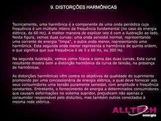 9. DISTORÇÕES HARMÔNICAS
Tecnicamente, uma harmônica é a componente de uma onda periódica cuja
frequência é um múltiplo inteiro da frequência fundamental (no caso da energia
elétrica, de 60 Hz). A melhor maneira de explicar isto é com a ilustração ao lado.
Nesta figura, vemos duas curvas: uma onda senoidal normal, representando
uma corrente de energia "limpa", e outra onda menor, representando uma
harmônica. Esta segunda onda menor representa a harmônica de quinta ordem,
o que significa que sua frequência é de 5 x 60 Hz, ou 300 Hz.
Na segunda ilustração, vemos como ficaria a soma das duas curvas. Esta curva
resultante mostra bem a distorção harmônica da curva de tensão, na presença
de harmônicas.
As distorções harmônicas vêm contra os objetivos da qualidade do suprimento
promovido por uma concessionária de energia elétrica, a qual deve fornecer aos
seus consumidores uma tensão puramente senoidal, com amplitude e freqüência
constantes. Entretanto, o fornecimento de energia a determinados consumidores
que causam deformações no sistema supridor, prejudicam não apenas o
consumidor responsável pelo distúrbio, mas também outros conectados à
mesma rede elétrica.
 