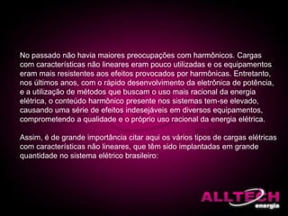 No passado não havia maiores preocupações com harmônicos. Cargas
com características não lineares eram pouco utilizadas e os equipamentos
eram mais resistentes aos efeitos provocados por harmônicas. Entretanto,
nos últimos anos, com o rápido desenvolvimento da eletrônica de potência,
e a utilização de métodos que buscam o uso mais racional da energia
elétrica, o conteúdo harmônico presente nos sistemas tem-se elevado,
causando uma série de efeitos indesejáveis em diversos equipamentos,
comprometendo a qualidade e o próprio uso racional da energia elétrica.
Assim, é de grande importância citar aqui os vários tipos de cargas elétricas
com características não lineares, que têm sido implantadas em grande
quantidade no sistema elétrico brasileiro:
 
