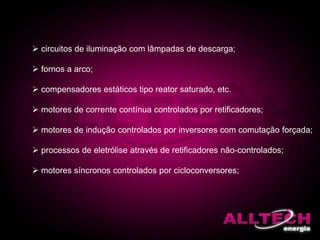  circuitos de iluminação com lâmpadas de descarga;
 fornos a arco;
 compensadores estáticos tipo reator saturado, etc.
 motores de corrente contínua controlados por retificadores;
 motores de indução controlados por inversores com comutação forçada;
 processos de eletrólise através de retificadores não-controlados;
 motores síncronos controlados por cicloconversores;
 