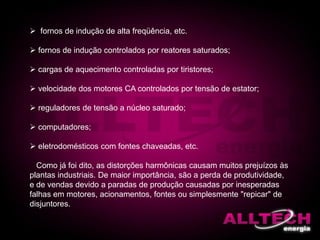  fornos de indução de alta freqüência, etc.
 fornos de indução controlados por reatores saturados;
 cargas de aquecimento controladas por tiristores;
 velocidade dos motores CA controlados por tensão de estator;
 reguladores de tensão a núcleo saturado;
 computadores;
 eletrodomésticos com fontes chaveadas, etc.
Como já foi dito, as distorções harmônicas causam muitos prejuízos às
plantas industriais. De maior importância, são a perda de produtividade,
e de vendas devido a paradas de produção causadas por inesperadas
falhas em motores, acionamentos, fontes ou simplesmente "repicar" de
disjuntores.
 