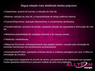 Capacitores: queima de fusíveis, e redução da vida útil.
Motores: redução da vida útil, e impossibilidade de atingir potência máxima.
Fusíveis/Disjuntores: operação falsa/errônea, e componentes danificados.
Transformadores: aumento de perdas, causando redução de capacidade e diminuição da vida
útil.
Medidores:possibilidade de medições errôneas e de maiores contas.
Telefones: interferências.
Máquinas Síncronas: sobreaquecimento das sapatas polares, causado pela circulação de
correntes harmônicas nos enrolamentos amortecedores.
Acionamentos/Fontes: operações errôneas devido a múltiplas passagens por zero, e falha na
comutação de circuitos.
Carregamento exagerado do circuito de neutro, principalmente em instalações que agregam
muitos aparelhos eletrônicos e possuem malhas de terra mal projetadas.
Segue relação mais detalhada destes prejuízos:
 