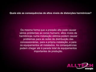Da mesma forma que a pressão alta pode causar
sérios problemas ao corpo humano, altos níveis de
harmônicas numa instalação elétrica podem causar
problemas para as redes de distribuição das
concessionárias, para a própria instalação, e para
os equipamentos ali instalados. As consequências
podem chegar até à parada total de equipamentos
importantes de produção.
Quais são as consequências de altos níveis de distorções harmônicas?
 