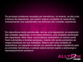 Os principais problemas causados por harmônicos, no entanto, se dão junto
a bancos de capacitores, que podem originar condições de ressonância,
caracterizando uma sobretensão nos terminais das unidades capacitivas.
Em decorrência desta sobretensão, tem-se uma degradação do isolamento
das unidades capacitivas, e em casos extremos, uma completa danificação
dos capacitores. Além disso, consumidores conectados no mesmo ponto
ficam submetidos a tensões perigosas, mesmo não sendo portadores de
cargas poluidoras em sua instalação. Mesmo sem uma condição de
ressonância, um capacitor é sempre um caminho de baixa impedância para
as correntes harmônicas, e sempre estará sempre sujeito a sobrecarga e
sobreaquecimento excessivo.
 