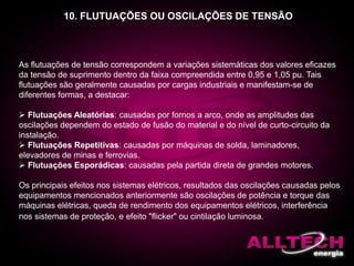 10. FLUTUAÇÕES OU OSCILAÇÕES DE TENSÃO
As flutuações de tensão correspondem a variações sistemáticas dos valores eficazes
da tensão de suprimento dentro da faixa compreendida entre 0,95 e 1,05 pu. Tais
flutuações são geralmente causadas por cargas industriais e manifestam-se de
diferentes formas, a destacar:
 Flutuações Aleatórias: causadas por fornos a arco, onde as amplitudes das
oscilações dependem do estado de fusão do material e do nível de curto-circuito da
instalação.
 Flutuações Repetitivas: causadas por máquinas de solda, laminadores,
elevadores de minas e ferrovias.
 Flutuações Esporádicas: causadas pela partida direta de grandes motores.
Os principais efeitos nos sistemas elétricos, resultados das oscilações causadas pelos
equipamentos mencionados anteriormente são oscilações de potência e torque das
máquinas elétricas, queda de rendimento dos equipamentos elétricos, interferência
nos sistemas de proteção, e efeito "flicker" ou cintilação luminosa.
 