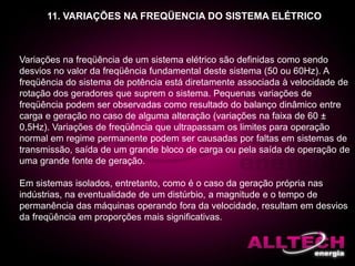 11. VARIAÇÕES NA FREQÜENCIA DO SISTEMA ELÉTRICO
Variações na freqüência de um sistema elétrico são definidas como sendo
desvios no valor da freqüência fundamental deste sistema (50 ou 60Hz). A
freqüência do sistema de potência está diretamente associada à velocidade de
rotação dos geradores que suprem o sistema. Pequenas variações de
freqüência podem ser observadas como resultado do balanço dinâmico entre
carga e geração no caso de alguma alteração (variações na faixa de 60 ±
0,5Hz). Variações de freqüência que ultrapassam os limites para operação
normal em regime permanente podem ser causadas por faltas em sistemas de
transmissão, saída de um grande bloco de carga ou pela saída de operação de
uma grande fonte de geração.
Em sistemas isolados, entretanto, como é o caso da geração própria nas
indústrias, na eventualidade de um distúrbio, a magnitude e o tempo de
permanência das máquinas operando fora da velocidade, resultam em desvios
da freqüência em proporções mais significativas.
 