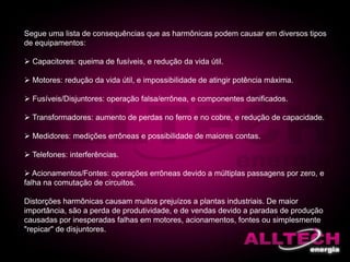 Segue uma lista de consequências que as harmônicas podem causar em diversos tipos
de equipamentos:
 Capacitores: queima de fusíveis, e redução da vida útil.
 Motores: redução da vida útil, e impossibilidade de atingir potência máxima.
 Fusíveis/Disjuntores: operação falsa/errônea, e componentes danificados.
 Transformadores: aumento de perdas no ferro e no cobre, e redução de capacidade.
 Medidores: medições errôneas e possibilidade de maiores contas.
 Telefones: interferências.
 Acionamentos/Fontes: operações errôneas devido a múltiplas passagens por zero, e
falha na comutação de circuitos.
Distorções harmônicas causam muitos prejuízos a plantas industriais. De maior
importância, são a perda de produtividade, e de vendas devido a paradas de produção
causadas por inesperadas falhas em motores, acionamentos, fontes ou simplesmente
"repicar" de disjuntores.
 