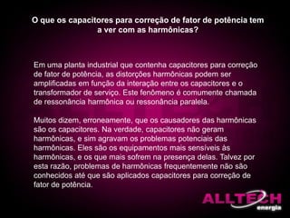 O que os capacitores para correção de fator de potência tem
a ver com as harmônicas?
Em uma planta industrial que contenha capacitores para correção
de fator de potência, as distorções harmônicas podem ser
amplificadas em função da interação entre os capacitores e o
transformador de serviço. Este fenômeno é comumente chamada
de ressonância harmônica ou ressonância paralela.
Muitos dizem, erroneamente, que os causadores das harmônicas
são os capacitores. Na verdade, capacitores não geram
harmônicas, e sim agravam os problemas potenciais das
harmônicas. Eles são os equipamentos mais sensíveis às
harmônicas, e os que mais sofrem na presença delas. Talvez por
esta razão, problemas de harmônicas frequentemente não são
conhecidos até que são aplicados capacitores para correção de
fator de potência.
 