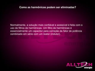 Como as harmônicas podem ser eliminadas?
Normalmente, a solução mais confiável e acessível é feita com o
uso de filtros de harmônicas. Um filtro de harmônicas é
essencialmente um capacitor para correção de fator de potência
combinado em série com um reator (indutor).
 