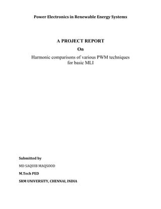Power Electronics in Renewable Energy Systems
A PROJECT REPORT
On
Harmonic comparisons of various PWM techniques
for basic MLI
Submitted by
MD SAQUIB MAQSOOD
M.Tech PED
SRM UNIVERSITY, CHENNAI, INDIA
 