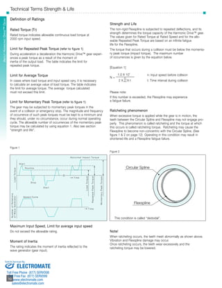 About Harmonic DSriHveD™ S Gereiaers 
Technical Terms Strength & Life 
Definition of Ratings 
Rated Torque (Tr) 
Rated torque indicates allowable continuous load torque at 
2000 rpm input speed. 
Limit for Repeated Peak Torque (refer to figure 1) 
During acceleration a deceleration the Harmonic Drive™ gear experi-ences 
Sold & Serviced By: 
­­­­­­­­­­­10 
10 
a peak torque as a result of the moment of 
inertia of the output load. The table indicates the limit for 
repeated peak torque. 
Limit for Average Torque 
In cases where load torque and input speed vary, it is necessary 
to calculate an average value of load torque. The table indicates 
the limit for average torque. The average torque calculated 
must not exceed this limit. 
Limit for Momentary Peak Torque (refer to figure 1) 
The gear may be subjected to momentary peak torques in the 
event of a collision or emergency stop. The magnitude and frequency 
of occurrence of such peak torques must be kept to a minimum and 
they should, under no circumstance, occur during normal operating 
cycle. The allowable number of occurrences of the momentary peak 
torque may be calculated by using equation 1. Also see section 
“strength and life”. 
Figure 1 
S t a r t 
Routine 
Stop 
Abnormal Impact To rque 
Maximum Input Speed, Limit for average input speed 
Do not exceed the allowable rating. 
Moment of Inertia 
The rating indicates the moment of inertia reflected to the 
wave generator (gear input). 
Strength and Life 
The non-rigid Flexspline is subjected to repeated deflections, and its 
strength determines the torque capacity of the Harmonic Drive™ gear. 
The values given for Rated Torque at Rated Speed and for the allo-wable 
Repeated Peak Torque are based on an infinite fatigue 
life for the Flexspline. 
The torque that occurs during a collision must be below the momenta-ry 
peak torque (impact torque). The maximum number 
of occurrences is given by the equation below. 
[Equation 1] 
1.0 X 104 n: Input speed before collision 
N = ____________ 
2 X n 
60 X t t: Time interval during collision 
Please note: 
If this number is exceeded, the Flexspline may experience 
a fatigue failure. 
Ratcheting phenomenon 
When excessive torque is applied while the gear is in motion, the 
teeth between the Circular Spline and Flexspline may not engage pro-perly. 
This phenomenon is called ratcheting and the torque at which 
this occurs is called ratcheting torque. Ratcheting may cause the 
Flexspline to become non-concentric with the Circular Spline. (See 
figure 1 & 2 on page 12) Operating in this condition may result in 
shortened life and a Flexspline fatigue failure. 
Figure 2 
Circular Spline 
Flexspline 
This condition is called “dedoidal”. 
Note! 
When ratcheting occurs, the teeth mesh abnormally as shown above. 
Vibration and Flexspline damage may occur. 
Once ratcheting occurs, the teeth wear excessively and the 
ratcheting torque may be lowered. 
Speed Cycle 
S t a r t 
T ime 
T ime 
Load To rque 
Load To rque 
Repeated Peak To rque 
Momentary Peak To rque 
Number of Rotations 
of Wave Generator 
ELECTROMATE 
Toll Free Phone (877) SERVO98 
Toll Free Fax (877) SERV099 
www.electromate.com 
sales@electromate.com 
 