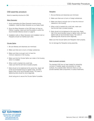 CSD Assembly Procedure 
­­­­­­­­­­­23 
SCHSD Seerriieess 
Harmonic Drive LLC 800-921-3332 
23 
CSD assembly procedure 
Note for assembly structure for CSD 
Wave Generator 
1. Avoid overloading the Wave Generator bearing during 
installation, rotate the Wave Generator as you easily install. 
2. Since the Wave Generator of the CSD does not have an 
Oldham coupling, make sure that the position is within the 
recommended tolerance shown on page18. 
3. Installation bolts on Wave Generator and installation bolt on 
Flexspline should not interfere each other. 
Circular Spline 
1. Be sure flatness and skewness are minimized. 
2. Make sure there are no burrs or foreign substances. 
3. Make sure there is enough room to have the 
minimum clearance in the housing. 
4. Make sure that the Circular Spline can rotate in the housing 
when it is installed 
5. When a bolt is inserted into a bolt hole, 
make sure that the bolt hole is located properly. 
7. Bolts should not be tightened at the same time. Apply half 
of the recommended torque to tighten bolts, and then 
tighten bolts at the recommended torque. The order of 
tightening bolts should be done diagonally. 
Avoid using pins to secure the Circular Spline if possible. 
Flexspline 
1. Be sure flatness and skewness are minimized. 
2. Make sure there are no burrs or foreign substances. 
3. Make sure there is enough room to have the minimum 
clearance in the housing. 
4. When a bolt is inserted into a bolt hole, make sure 
that the bolt hole is located properly. 
5. Bolts should not be tightened at the same time. Apply 
half of the recommended torque to tighten bolts, and then 
tighten bolts at recommended torque. The order of 
tightening bolts should be done diagonally. 
Make sure that Circular Spline and Flexspline mesh properly. 
Do not damage the Flexspline during assembly. 
Note to prevent corrosion 
The standard CSD has not been treated for preventing 
corrosion. If needed, apply rust prevention on metal 
surfaces. As a special order, Harmonic Drive LLC can 
provide stainless steel components or surface treatments. 
Sold & Serviced By: 
ELECTROMATE 
Toll Free Phone (877) SERVO98 
Toll Free Fax (877) SERV099 
www.electromate.com 
sales@electromate.com 
 