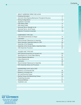 SHD Series 
Harmonic Drive™ Gear 
Contents 
­­­­­­­­­­­3 
­­­­­­­­­­­2 
ABOUT HARMONIC DRIVE CSD & SHD 
Ordering Information 4 
Harmonic Drive Gearing Mechanism Principle & Structure 5 
Driving Configurations 6 
Application Examples 7 
CSD Rating Table 8 
SHD Rating Table 9 
Technical Terms, Strength & Life 10 
Technical Terms, Life & Torque 11 
Selection Procedure & example 12 
COMPONENT TYPE CSD 
CSD External Dimension & Shape 14 
Lubrication 16 
Recommended Tolerances for Assembly 19 
Wave Generator Assembly Notes for CSD 20 
Assembly of the Flexspline 21 
Assembly of the Circular Spline, Assembly Notes 22 
CSD Assembly Procedure 23 
HOUSED UNIT TYPE SHD 
SHD External Dimensions of Housed Unit 24 
Specifications for Cross Roller Bearing 26 
Output Bearing Calculations 27 
Output Bearing Life 28 
Lubrication 29 
Recommended Tolerances for Assembly 30 
SHD Assembly Notes and Procedure 35 
ENGINEERING DATA CSD & SHD 
Efficiency of Component Set 36 
Efficiency of Housed Unit 37 
No Load Running Torque 38 
Starting Torque and Backdriving Torque 40 
Positioning Accuracy 41 
Torsional Stiffness 41 
Hysteresis Loss 43 
Harmonic Drive LLC 800-921-3332 
Sold & Serviced By: 
ELECTROMATE 
Toll Free Phone (877) SERVO98 
Toll Free Fax (877) SERV099 
www.electromate.com 
sales@electromate.com 
 