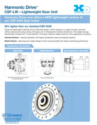 Harmonic Drive™ 
CSF-LW – Lightweight Gear Unit 
Harmonic Drive now offers a NEW lightweight version of 
our CSF-2UH Gear Units! 
30% lighter than our standard CSF-2UH! 
Using new lightweight materials and an optimized design, a 30% reduction in weight has been achieved 
without reducing the torque rating of the gear unit or changing the interface dimensions. This weight savings 
dramatically increases the “Torque Density” of the gear making it ideally suited for many applications including… 
Industrial Robots – allowing operation with higher acceleration rates and payload capacity 
Mobile Robots – allowing lower weight designs which improves battery life without sacrificing performance 
Application Examples 
Robot Wrist SCARA Robot Arm Direct Connection to a Servo Motor 
5th and 6th axis drive for the wrist of 
an Industrial Robot 
Drive for SCARA Robot 
Sold & Serviced By: 
ELECTROMATE 
Toll Free Phone (877) SERVO98 
Toll Free Fax (877) SERV099 
www.electromate.com 
sales@electromate.com 
 