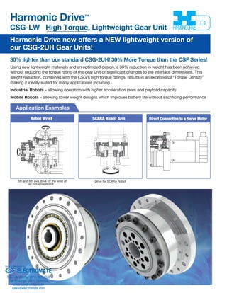 Harmonic Drive™ 
CSG-LW High Torque, Lightweight Gear Unit 
Harmonic Drive now offers a NEW lightweight version of 
our CSG-2UH Gear Units! 
30% lighter than our standard CSG-2UH! 30% More Torque than the CSF Series! 
Using new lightweight materials and an optimized design, a 30% reduction in weight has been achieved 
without reducing the torque rating of the gear unit or significant changes to the interface dimensions. This 
weight reduction, combined with the CSG's high torque ratings, results in an exceptional “Torque Density” 
making it ideally suited for many applications including… 
Industrial Robots – allowing operation with higher acceleration rates and payload capacity 
Mobile Robots – allowing lower weight designs which improves battery life without sacrificing performance 
Application Examples 
Robot Wrist SCARA Robot Arm Direct Connection to a Servo Motor 
5th and 6th axis drive for the wrist of 
an Industrial Robot 
Drive for SCARA Robot 
Sold & Serviced By: 
ELECTROMATE 
Toll Free Phone (877) SERVO98 
Toll Free Fax (877) SERV099 
www.electromate.com 
sales@electromate.com 
 