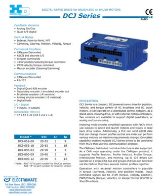 RoHS 
DIGITAL SERVO DRIVE for BRUSHLESS or BRUSH MOTORS 
DCJ Series 
Feedback Versions 
• Analog Sin/Cos 
• Quad A/B digital 
Control Modes 
• Indexer, Point-to-Point, PVT 
• Camming, Gearing, Position, Velocity, Torque 
Command Interface 
• CANopen/DeviceNet 
• ASCII and discrete I/O 
• Stepper commands 
• ±10V position/velocity/torque command 
• PWM velocity/torque command 
• Master encoder (Gearing/Camming) 
Communications 
• CANopen/DeviceNet 
• RS-232 
Feedback 
• Digital Quad A/B encoder 
• Secondary encoder / emulated encoder out 
• Brushless resolver (-R versions) 
• Analog sin/cos encoder (-S versions) 
• Digital Halls 
I/O - Digital 
• 9 inputs, 4 outputs 
Dimensions: mm [in] 
• 97 x 64 x 33 [3.8 x 2.5 x 1.3] 
description 
DCJ Series is a compact, DC powered servo drive for position, 
velocity, and torque control of AC brushless and DC brush 
motors. It can operate on a distributed control network, as a 
stand-alone indexing drive, or with external motion controllers. 
Two versions are available to support digital quadrature, or 
analog sin/cos encoders. 
Indexing mode enables simplified operation with PLC’s which 
use outputs to select and launch indexes and inputs to read 
back drive status. Additionally, a PLC can send ASCII data 
that can change motion profiles so that one index can perform 
various motions as machine requirements change. DeviceNet 
capability enables multiple DCJ Series drives to be controlled 
from PLC’s that use this communication protocol. 
The CANopen distributed control architecture is also supported. 
As a CAN node operating under the CANopen protocol, it 
supports Profile Position, Profile Velocity, Profile Torque, 
Interpolated Position, and Homing. Up to 127 drives can 
operate on a single CAN bus and groups of drives can be linked 
via the CAN so that they execute motion profiles together. 
Operation with external motion controllers is possible 
in torque (current), velocity, and position modes. Input 
command signals can be ±10V (torque, velocity, position), 
PWM/Polarity (torque, velocity), or stepper format (CU/CD or 
Step/Direction). 
Model * Vdc Ic Ip 
DCJ-055-09 20-55 3 9 
DCJ-055-18 20-55 6 18 
DCJ-090-03 20-90 1 3 
DCJ-090-09 20-90 3 9 
DCJ-090-12 20-90 6 12 
* Note: Add “-S” to part number for Sin/Cos version 
Add “-R” to part number for resolver version 
Sold & Serviced By: 
ELECTROMATE 
Toll Free Phone (877) SERVO98 
Toll Free Fax (877) SERV099 
www.electromate.com 
sales@electromate.com 
 
