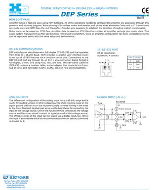 RoHS 
HDM SOFTWARE 
Amplifier setup is fast and easy using HDM software. All of the operations needed to configure the amplifier are accessible through this 
powerful and intuitive program. Auto-phasing of brushless motor Hall sensors and phase wires eliminates “wire and try”. Connections 
are made once and HDM does the rest thereafter. Encoder wire swapping to establish the direction of positive motion is eliminated. 
Motor data can be saved as .CCM files. Amplifier data is saved as .CCX files that contain all amplifier settings plus motor data. This 
eases system management as files can be cross-referenced to amplifiers. Once an amplifier configuration has been completed systems 
can be replicated easily with the same setup and performance. 
Accelnet 
1 
24 
25 
23 
5.0k 
+ 
5.0k 
Frame Ground 
37.4k 
1.5V 
5.36k 
Vref 
J4 
D/A 
F.G. 
37.4k 
±10V 
Sgnd 
- 
DIGITAL SERVO DRIVE for BRUSHLESS or BRUSH MOTORS 
DEP Series 
analog INPUT 
The differential configuration of the analog input has a ±10 Vdc range and is 
useful for reading sensors or other voltage sources while rejecting noise on the 
signal ground that can occur due to power supply currents flowing in the wires 
to the drive. Shielded, twisted-pair wires are the best choice for connecting the 
input to the voltage source. One of the input terminals connects to the voltage 
source and the other should connect to signal ground at the voltage source. 
The effective range of the input can be scaled via a digital input, too. When 
the input is asserted the value of the commanded current or velocity command 
is divided by 8. 
Analog Input [AI+/-] 
Pin signal 
2 RxD 
3,4 Gnd 
5 Txd 
J5: RS-232 Port 
RJ-11 receptacle, 
6 position, 4 contact 
RS-232 communications 
DEP is configured via a three-wire, full-duplex DTE RS-232 port that operates 
from 9600 to 115,200 Baud. HDM provides a graphic user interface (GUI) 
to set up all of DEP features via a computer serial port. Connections to the 
DEP RS-232 port are through J6, an RJ-11 style connector. Signal format is 
full-duplex, 3-wire, DTE using RxD, TxD, and Gnd. The DEP Serial Cable Kit 
(SER-CK) contains a modular cable, and an adapter that connects to a 9-pin, 
Sub-D serial port connector (COM1, COM2, etc.) on PC’s and compatibles. 
Sold & Serviced By: 
ELECTROMATE 
Toll Free Phone (877) SERVO98 
Toll Free Fax (877) SERV099 
www.electromate.com 
sales@electromate.com 
 