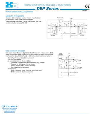 RoHS 
DIGITAL SERVO DRIVE for BRUSHLESS or BRUSH MOTORS 
1.2k 
220 
+5V 
DEP Series 
BiSS 
Encoder DEP 
J3 
Frame Ground 
121 
121 
MA+ 
MA-SL+ 
SL-FG 
Clk 
MAX3062B 
Data 
MAX3062B 
Master 
Slave 
V+ 
V- 
+5V output @ 400 mA 
Signal Ground 
1 
8 
9 
10 
20 
3 
2 
Absolute-A 
Encoder DEP 
121 
1.2k 
5V 
SD+ 
SD- 
0V 
J3 
S 
S 
1 
10 
20 
V+ 
V- 
5V output 
Signal Ground 
3 
2 
Cmd 
D-R 
SD 
MAX3062B 
SD 
D-R 
Cmd 
MAX3062B 
MOTOR CONNECTIONS (continued ) 
absolute -A Encoder S 
Encoders of this type are used on motors manufactured 
by Panasonic, Sanyo Denki, and Tamagawa. 
The Absolute A interface is a serial, half-duplex type that 
is electrically the same as RS-485 
BiSS absolute Encoder 
BiSS is an - Open Source - digital interface for sensors and actuators. BiSS 
refers to principles of well known industrial standards for Serial Synchronous 
Interfaces like SSI, AS-Interface® and Interbus® with additional options. 
Serial Synchronous Data Communication 
Cyclic at high speed 
2 unidirectional lines Clock and Data 
Line delay compensation for high speed data transfer 
Request for data generation at slaves 
Safety capable: CRC, Errors, Warnings 
Bus capability incl. actuators 
Bidirectional 
BiSS B-protocol: Mode choice at each cycle start 
BiSS C-protocol: Continuous mode 
Sold & Serviced By: 
ELECTROMATE 
Toll Free Phone (877) SERVO98 
Toll Free Fax (877) SERV099 
www.electromate.com 
sales@electromate.com 
 
